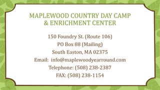 MAPLEWOOD COUNTRY DAY CAMP
& ENRICHMENT CENTER
150 Foundry St. (Route 106)
PO Box 88 (Mailing)
South Easton, MA 02375
Email: info@maplewoodyearround.com
Telephone: (508) 238-2387
FAX: (508) 238-1154
 