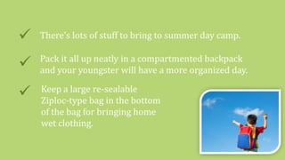 There’s lots of stuff to bring to summer day camp.
 Pack it all up neatly in a compartmented backpack
and your youngster will have a more organized day.
 Keep a large re-sealable
Ziploc-type bag in the bottom
of the bag for bringing home
wet clothing.
 