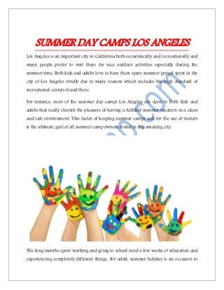 SUMMER DAY CAMPS LOS ANGELES
Los Angeles is an important city in California both economically and recreationally and
many people prefer to visit there for nice outdoor activities especially during the
summer time. Both kids and adults love to have there spare summer period spent in the
city of Los Angeles vividly due to many reasons which includes the high standard of
recreational centers found there.
For instance, most of the summer day camps Los Angeles are open to both kids and
adults that really cherish the pleasure of having a fulfilled summer vacation in a clean
and safe environment. This factor of keeping summer camps safe for the use of visitors
is the ultimate goal of all summer camp owners found in this amazing city.
The long months spent working and going to school need a few weeks of relaxation and
experiencing completely different things. For adult, summer holiday is an occasion to
 