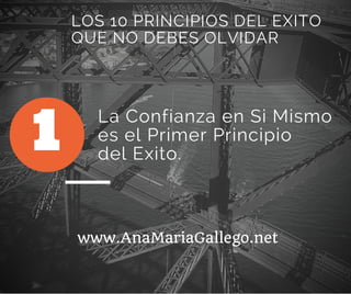 La Confianza en Si Mismo
es el Primer Principio
del Exito.
1
LOS 10 PRINCIPIOS DEL EXITO
QUE NO DEBES OLVIDAR
www.AnaMariaGallego.net
 