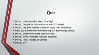 Quiz…
•
•
•
•
•
•
•
•

Do you check email at least 3X a day?
Do you Google for information at least 5X a day?
Do you use your mobile phone for more than one thing?
Have you turned over remembering to a technology device?
Do you shop online more than the mall?
Do you have a wireless network at home?
Do you “text” instead of calling?
Do you IM?

 