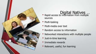 Digital Natives …

• Rapid access to information from multiple
sources

• Multi-tasking
• Multi-media over text
• Random access to information
• Networked interactions with multiple people
• Just-in-time learning
• Immediate rewards
• Relevant, useful, fun learning

 