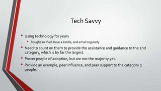 Tech Savvy
• Using technology for years
•

Bought an iPad, have a kindle, and email regularly

• Need to count on them to provide the assistance and guidance to the 2nd
category, which is by far the largest.

• Poster people of adoption, but are not the majority yet.
• Provide an example, peer influence, and peer support to the category 2
people.

 