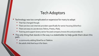 Tech Adoptors
•

•

Technology was too complicated or expensive for many to adopt

•
•
•
•

That has changed though.
There are low cost internet providers specifically for senior housing (Silverfox)
There are easy to use devices (Tekins, Presto, iPad),
Training and support (every senior focused company knows this and provides it)

The only thing that stands in the way is a stakeholder to help guide them down this
path.

•
•

a community adding SilverFox or Telekins
the adult child that buys it for them.

 