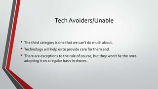 Tech Avoiders/Unable
• The third category is one that we can’t do much about.
• Technology will help us to provide care for them and
• There are exceptions to the rule of course, but they won’t be the ones
adopting it on a regular basis in droves.

 