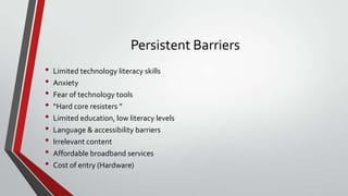 Persistent Barriers
•
•
•
•
•
•
•
•
•

Limited technology literacy skills
Anxiety
Fear of technology tools
“Hard core resisters ”
Limited education, low literacy levels
Language & accessibility barriers
Irrelevant content
Affordable broadband services
Cost of entry (Hardware)

 