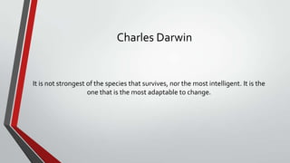 Charles Darwin

It is not strongest of the species that survives, nor the most intelligent. It is the
one that is the most adaptable to change.

 