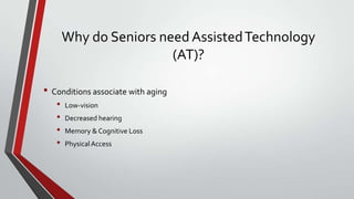 Why do Seniors need Assisted Technology
(AT)?
• Conditions associate with aging
•
•
•
•

Low-vision
Decreased hearing
Memory & Cognitive Loss
Physical Access

 