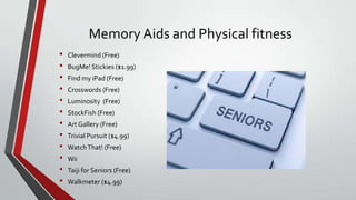 Memory Aids and Physical fitness
•
•
•
•
•
•
•
•
•
•
•
•

Clevermind (Free)
BugMe! Stickies ($1.99)
Find my iPad (Free)

Crosswords (Free)
Luminosity (Free)
StockFish (Free)
Art Gallery (Free)

Trivial Pursuit ($4.99)
Watch That! (Free)
Wii
Taiji for Seniors (Free)

Walkmeter ($4.99)

 