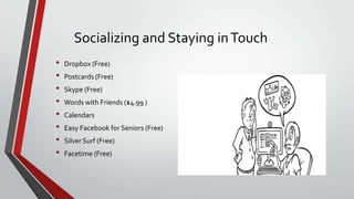 Socializing and Staying in Touch
•
•
•
•
•
•
•
•

Dropbox (Free)
Postcards (Free)
Skype (Free)
Words with Friends ($4.99 )
Calendars

Easy Facebook for Seniors (Free)
Silver Surf (Free)
Facetime (Free)

 