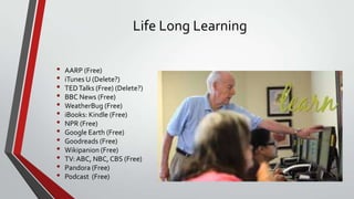 Life Long Learning
•
•
•
•
•
•
•
•
•
•
•
•
•

AARP (Free)
iTunes U (Delete?)
TED Talks (Free) (Delete?)
BBC News (Free)
WeatherBug (Free)
iBooks: Kindle (Free)
NPR (Free)
Google Earth (Free)
Goodreads (Free)
Wikipanion (Free)
TV: ABC, NBC, CBS (Free)
Pandora (Free)
Podcast (Free)

 