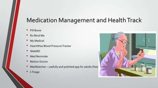 Medication Management and Health Track
•
•
•
•
•
•
•
•
•

Pill Boxie
Rx Mind Me
My Medical
HeartWise Blood Pressure Tracker
WebMD
Med Reminder
Motion Doctor
MedWatcher – usefully and polished app for adults (free)
I-Triage

 