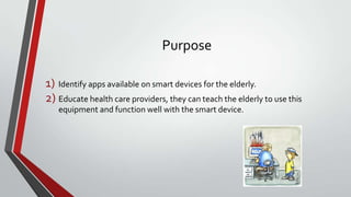Purpose
1) Identify apps available on smart devices for the elderly.
2) Educate health care providers, they can teach the elderly to use this
equipment and function well with the smart device.

 