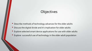 Objectives
• Describe methods of technology advances for the older adults
• Discuss the digital divide and it’s implication for older adults
• Explore selected smart device applications for use with older adults
• Explore successful use of technology in the older adult population

 