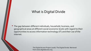 What is Digital Divide

• The gap between different individuals, household, business, and
geographical areas at different social-economic levels with regard to their
opportunities to access information technology (IT) and their use of the
internet.

The Digital Access Project (2006). The Digital Divide. Retrieved
from www.digitalaccess.org

 