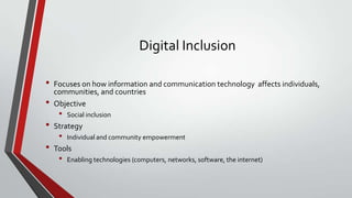 Digital Inclusion
•
•
•
•

Focuses on how information and communication technology affects individuals,
communities, and countries
Objective

•

Social inclusion

Strategy

•

Individual and community empowerment

Tools

•

Enabling technologies (computers, networks, software, the internet)

 