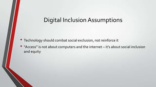 Digital Inclusion Assumptions
• Technology should combat social exclusion, not reinforce it
• “Access” is not about computers and the internet – it’s about social inclusion
and equity

 
