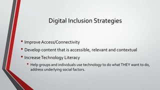 Digital Inclusion Strategies

• Improve Access/Connectivity
• Develop content that is accessible, relevant and contextual
• Increase Technology Literacy
• Help groups and individuals use technology to do what THEY want to do,
address underlying social factors.

 