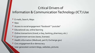 Critical Drivers of
Information & Communication Technology (ICT) Use
•
•
•
•
•
•
•
•
•

E-mails, Search, Maps
New
Access to social engagement “facebook” “youtube”

Educational use, online learning
Online transactions (travel, e-bay, banking, pharmacy, etc.)
E-government services (taxes, licenses)
Health information (Medicaid, part D, Exchange.gov)
Civic engagement & e-democracy
User generated content-blogs, websites, pictures

 