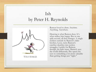 Ish
by Peter H. Reynolds
Ramon loved to draw. Anytime.
Anything. Anywhere.
Drawing is what Ramon does. It¹s
what makes him happy. But in one
split second, all that changes. A single
reckless remark by Ramon's older
brother, Leon, turns Ramon's
carefree sketches into joyless
struggles. Luckily for Ramon,
though, his little sister, Marisol, sees
the world differently. She opens his
eyes to something a lot more valuable
than getting things just "right."
 