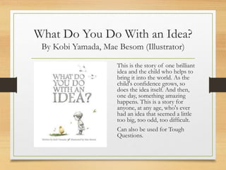 What Do You Do With an Idea?
By Kobi Yamada, Mae Besom (Illustrator)
This is the story of one brilliant
idea and the child who helps to
bring it into the world. As the
child's confidence grows, so
does the idea itself. And then,
one day, something amazing
happens. This is a story for
anyone, at any age, who's ever
had an idea that seemed a little
too big, too odd, too difficult.
Can also be used for Tough
Questions.
 