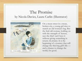 The Promise
by Nicola Davies, Laura Carlin (Illustrator)
On a mean street in a mean,
broken city, a young girl tries to
snatch an old woman’s bag. But
the frail old woman, holding on
with the strength of heroes,
says the thief can’t have it
without giving something in
return: the promise. It is the
beginning of a journey that will
change the thieving girl’s life —
and a chance to change the
world, for good.
 
