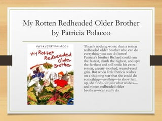 My Rotten Redheaded Older Brother
by Patricia Polacco
There's nothing worse than a rotten
redheaded older brother who can do
everything you can do better!
Patricia's brother Richard could run
the fastest, climb the highest, and spit
the farthest and still smile his extra-
rotten, greeny-toothed, weasel-eyed
grin. But when little Patricia wishes
on a shooting star that she could do
something—anything—to show him
up, she finds out just what wishes—
and rotten redheaded older
brothers—can really do.
 