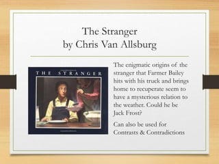 The Stranger
by Chris Van Allsburg
The enigmatic origins of the
stranger that Farmer Bailey
hits with his truck and brings
home to recuperate seem to
have a mysterious relation to
the weather. Could he be
Jack Frost?
Can also be used for
Contrasts & Contradictions
 