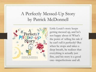 A Perfectly Messed-Up Story
by Patrick McDonnell
Little Louie's story keeps
getting messed up, and he's
not happy about it! What's
the point of telling his tale if
he can't tell it perfectly? But
when he stops and takes a
deep breath, he realizes that
everything is actually just
fine, and his story is a good
one--imperfections and all.
 
