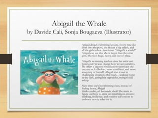 Abigail the Whale
by Davide Cali, Sonja Bougaeva (Illustrator)
Abigail dreads swimming lessons. Every time she
dives into the pool, she makes a big splash, and
all the girls in her class shout: “Abigail’s a whale!”
Abigail can see that she is larger than the other
girls. She feels huge, heavy, and out of place.
Abigail’s swimming teacher takes her aside and
points out: we can change how we see ourselves.
He offers a creative visualization technique she
can use to feel bolder, more confident, and more
accepting of herself. Abigail tries it out in
challenging situations that week—walking home
in the dark, eating her vegetables, trying to fall
asleep.
Next time she’s in swimming class, instead of
feeling heavy, Abigail
thinks sardine, eel, barracuda, shark! She starts to
figure out how to draw on mindfulness, creative
thinking, resilience, and positive self-esteem to
embrace exactly who she is.
 