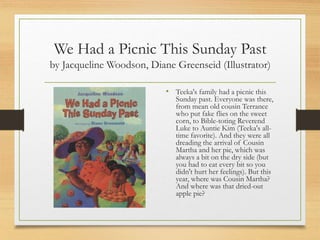We Had a Picnic This Sunday Past
by Jacqueline Woodson, Diane Greenseid (Illustrator)
• Teeka's family had a picnic this
Sunday past. Everyone was there,
from mean old cousin Terrance
who put fake flies on the sweet
corn, to Bible-toting Reverend
Luke to Auntie Kim (Teeka's all-
time favorite). And they were all
dreading the arrival of Cousin
Martha and her pie, which was
always a bit on the dry side (but
you had to eat every bit so you
didn't hurt her feelings). But this
year, where was Cousin Martha?
And where was that dried-out
apple pie?
 