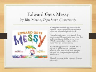 Edward Gets Messy
by Rita Meade, Olga Stern (Illustrator)
A very particular little pig discovers the
joys that come with getting messy in this
sweet and silly debut picture book.
Edward the pig never pets friendly dogs
on the street. He never, ever eats food that
spills or splatters. And he never, ever,
EVER uses markers or glue sticks or
paint. They are just too messy.
But what happens when—GLOOP!—a
big tub of paint falls on Edward’s
perfectly neat little head? Well, it might
just turn out that getting messy has its
upsides, too.
After all, even particular pigs can clean up
afterward.
 