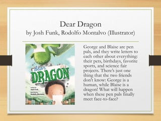 Dear Dragon
by Josh Funk, Rodolfo Montalvo (Illustrator)
George and Blaise are pen
pals, and they write letters to
each other about everything:
their pets, birthdays, favorite
sports, and science fair
projects. There’s just one
thing that the two friends
don’t know: George is a
human, while Blaise is a
dragon! What will happen
when these pen pals finally
meet face-to-face?
 