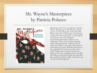 Mr. Wayne’s Masterpiece
by Patricia Polacco
Speaking in front of an audience terrifies
Trisha. Ending up in Mr. Wayne’s drama
class is the last thing she wants! But Mr.
Wayne gives her a backstage role painting
scenery for the winter play. As she paints,
she listens to the cast rehearse,
memorizing their lines without even
realizing it. Then, days before opening
night, the lead actress suddenly moves
away, and Trisha is the only other person
who knows her part. Will the play have to
be canceled? It won’t be an easy road—
when Trisha tries to recite the lines in
front of the cast, nothing comes out! But
Mr. Wayne won’t let her give up, and with
his coaching, Trisha is able to become one
of his true masterpieces.
 