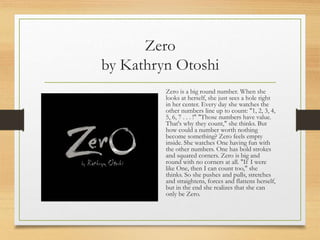 Zero
by Kathryn Otoshi
Zero is a big round number. When she
looks at herself, she just sees a hole right
in her center. Every day she watches the
other numbers line up to count: "1, 2, 3, 4,
5, 6, 7 . . . !" "Those numbers have value.
That's why they count," she thinks. But
how could a number worth nothing
become something? Zero feels empty
inside. She watches One having fun with
the other numbers. One has bold strokes
and squared corners. Zero is big and
round with no corners at all. "If I were
like One, then I can count too," she
thinks. So she pushes and pulls, stretches
and straightens, forces and flattens herself,
but in the end she realizes that she can
only be Zero.
 