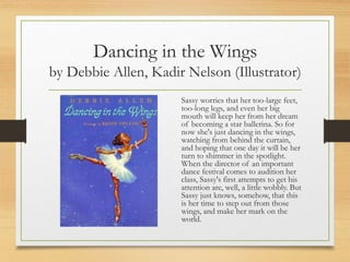 Dancing in the Wings
by Debbie Allen, Kadir Nelson (Illustrator)
Sassy worries that her too-large feet,
too-long legs, and even her big
mouth will keep her from her dream
of becoming a star ballerina. So for
now she's just dancing in the wings,
watching from behind the curtain,
and hoping that one day it will be her
turn to shimmer in the spotlight.
When the director of an important
dance festival comes to audition her
class, Sassy's first attempts to get his
attention are, well, a little wobbly. But
Sassy just knows, somehow, that this
is her time to step out from those
wings, and make her mark on the
world.
 