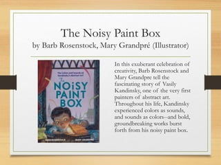 The Noisy Paint Box
by Barb Rosenstock, Mary Grandpré (Illustrator)
In this exuberant celebration of
creativity, Barb Rosenstock and
Mary Grandpre tell the
fascinating story of Vasily
Kandinsky, one of the very first
painters of abstract art.
Throughout his life, Kandinsky
experienced colors as sounds,
and sounds as colors--and bold,
groundbreaking works burst
forth from his noisy paint box.
 