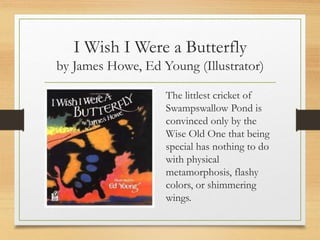 I Wish I Were a Butterfly
by James Howe, Ed Young (Illustrator)
The littlest cricket of
Swampswallow Pond is
convinced only by the
Wise Old One that being
special has nothing to do
with physical
metamorphosis, flashy
colors, or shimmering
wings.
 