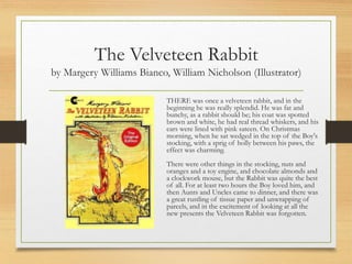 The Velveteen Rabbit
by Margery Williams Bianco, William Nicholson (Illustrator)
THERE was once a velveteen rabbit, and in the
beginning he was really splendid. He was fat and
bunchy, as a rabbit should be; his coat was spotted
brown and white, he had real thread whiskers, and his
ears were lined with pink sateen. On Christmas
morning, when he sat wedged in the top of the Boy's
stocking, with a sprig of holly between his paws, the
effect was charming.
There were other things in the stocking, nuts and
oranges and a toy engine, and chocolate almonds and
a clockwork mouse, but the Rabbit was quite the best
of all. For at least two hours the Boy loved him, and
then Aunts and Uncles came to dinner, and there was
a great rustling of tissue paper and unwrapping of
parcels, and in the excitement of looking at all the
new presents the Velveteen Rabbit was forgotten.
 