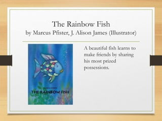 The Rainbow Fish
by Marcus Pfister, J. Alison James (Illustrator)
A beautiful fish learns to
make friends by sharing
his most prized
possessions.
 
