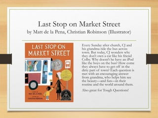 Last Stop on Market Street
by Matt de la Pena, Christian Robinson (Illustrator)
Every Sunday after church, CJ and
his grandma ride the bus across
town. But today, CJ wonders why
they don't own a car like his friend
Colby. Why doesn’t he have an iPod
like the boys on the bus? How come
they always have to get off in the
dirty part of town? Each question is
met with an encouraging answer
from grandma, who helps him see
the beauty—and fun—in their
routine and the world around them.
Also great for Tough Questions!
 