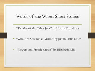 Words of the Wiser: Short Stories
• “Tuesday of the Other June” by Norma Fox Mazer
• “Who Are You Today, Maria?” by Judith Ortiz Cofer
• “Flowers and Freckle Cream” by Elizabeth Ellis
 