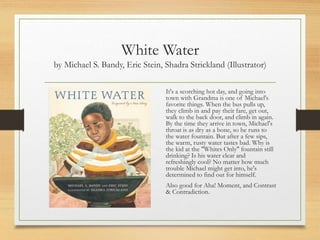 White Water
by Michael S. Bandy, Eric Stein, Shadra Strickland (Illustrator)
It's a scorching hot day, and going into
town with Grandma is one of Michael's
favorite things. When the bus pulls up,
they climb in and pay their fare, get out,
walk to the back door, and climb in again.
By the time they arrive in town, Michael's
throat is as dry as a bone, so he runs to
the water fountain. But after a few sips,
the warm, rusty water tastes bad. Why is
the kid at the "Whites Only" fountain still
drinking? Is his water clear and
refreshingly cool? No matter how much
trouble Michael might get into, he's
determined to find out for himself.
Also good for Aha! Moment, and Contrast
& Contradiction.
 
