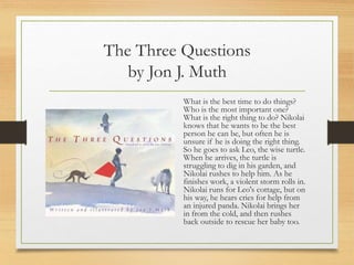 The Three Questions
by Jon J. Muth
What is the best time to do things?
Who is the most important one?
What is the right thing to do? Nikolai
knows that he wants to be the best
person he can be, but often he is
unsure if he is doing the right thing.
So he goes to ask Leo, the wise turtle.
When he arrives, the turtle is
struggling to dig in his garden, and
Nikolai rushes to help him. As he
finishes work, a violent storm rolls in.
Nikolai runs for Leo's cottage, but on
his way, he hears cries for help from
an injured panda. Nikolai brings her
in from the cold, and then rushes
back outside to rescue her baby too.
 