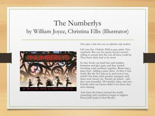 The Numberlys
by William Joyce, Christina Ellis (Illustrator)
Once upon a time there was no alphabet, only numbers
Life was fine. Orderly. Dull as gray paint. Very
numberly. But our five jaunty heroes weren't
willing to accept that this was all there could be.
They knew there had to be more.
So they broke out hard hats and welders,
hammers and glue guns, and they started
knocking some numbers together. Removing a
piece here. Adding a piece there. At first, it was
awful. But the five kept at it, and soon it was
artful! One letter after another emerged, until
there were twenty-six. Twenty-six letters - and
they were beautiful. All colorful, shiny, and new.
Exactly what our heroes didn't even know they
were missing.
And when the letters entered the world,
something truly wondrous began to happen:
Pizza! Jelly beans! Color! Books!
 