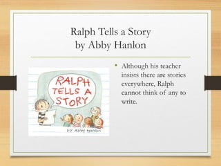 Ralph Tells a Story
by Abby Hanlon
• Although his teacher
insists there are stories
everywhere, Ralph
cannot think of any to
write.
 
