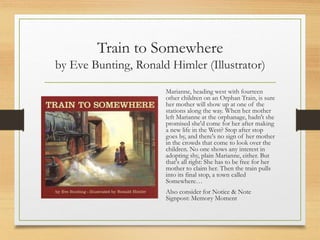 Train to Somewhere
by Eve Bunting, Ronald Himler (Illustrator)
Marianne, heading west with fourteen
other children on an Orphan Train, is sure
her mother will show up at one of the
stations along the way. When her mother
left Marianne at the orphanage, hadn't she
promised she'd come for her after making
a new life in the West? Stop after stop
goes by, and there's no sign of her mother
in the crowds that come to look over the
children. No one shows any interest in
adopting shy, plain Marianne, either. But
that's all right: She has to be free for her
mother to claim her. Then the train pulls
into its final stop, a town called
Somewhere…
Also consider for Notice & Note
Signpost: Memory Moment
 