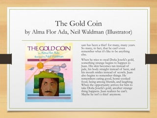 The Gold Coin
by Alma Flor Ada, Neil Waldman (Illustrator)
uan has been a thief for many, many years.
So many, in fact, that he can't even
remember what it's like to be anything
else.
When he tries to steal Doña Josefa's gold,
something strange begins to happen to
Juan. His skin becomes tan instead of
pale, his body straight instead of bent, and
his mouth smiles instead of scowls. Juan
also begins to remember things. He
remembers eating good, home-cooked
food, being among friends, and laughing.
When the opportunity arrives for him to
take Doña Josefa's gold, another strange
thing happens. Juan realizes he can't.
Maybe he isn't a thief anymore.
 