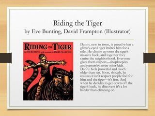 Riding the Tiger
by Eve Bunting, David Frampton (Illustrator)
Danny, new to town, is proud when a
glittery-eyed tiger invites him for a
ride. He climbs up onto the tiger’s
massive back, and together they
cruise the neighborhood. Everyone
gives them respect—shopkeepers
and passersby, even other kids.
Danny feels powerful and much
older than ten. Soon, though, he
realizes it isn’t respect people feel for
him and the tiger—it’s fear. And
when he decides to get down off the
tiger’s back, he discovers it’s a lot
harder than climbing on.
 