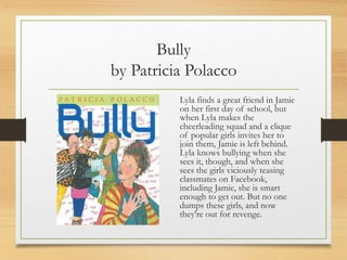 Bully
by Patricia Polacco
Lyla finds a great friend in Jamie
on her first day of school, but
when Lyla makes the
cheerleading squad and a clique
of popular girls invites her to
join them, Jamie is left behind.
Lyla knows bullying when she
sees it, though, and when she
sees the girls viciously teasing
classmates on Facebook,
including Jamie, she is smart
enough to get out. But no one
dumps these girls, and now
they're out for revenge.
 